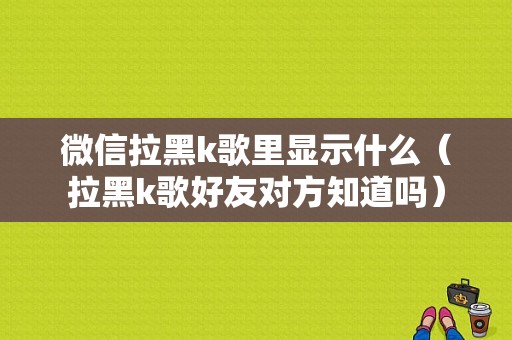 微信拉黑k歌里显示什么（拉黑k歌好友对方知道吗）