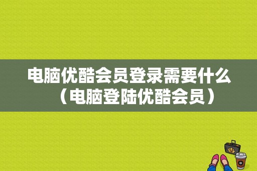 电脑优酷会员登录需要什么（电脑登陆优酷会员）