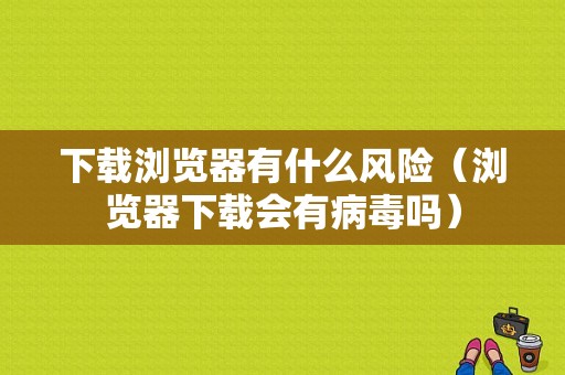 下载浏览器有什么风险（浏览器下载会有病毒吗）