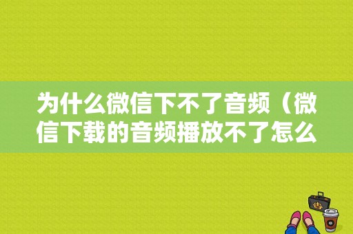 为什么微信下不了音频（微信下载的音频播放不了怎么回事）