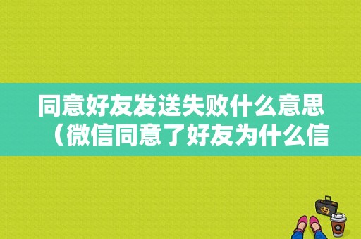 同意好友发送失败什么意思（微信同意了好友为什么信息发不出去）