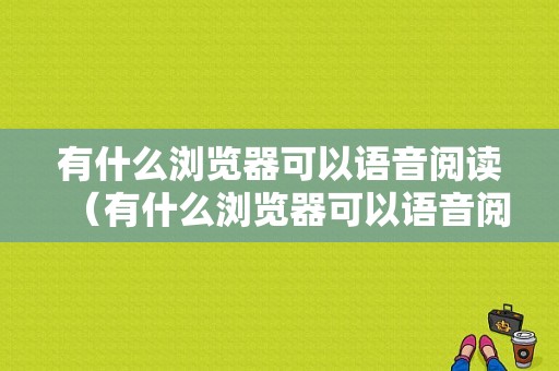 有什么浏览器可以语音阅读（有什么浏览器可以语音阅读文字的）