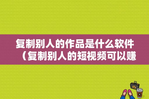 复制别人的作品是什么软件（复制别人的短视频可以赚钱吗）