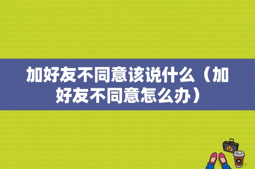 加好友不同意该说什么（加好友不同意怎么办）