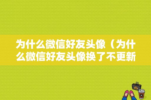 为什么微信好友头像（为什么微信好友头像换了不更新）