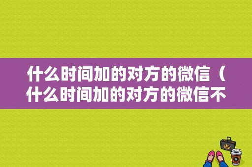 什么时间加的对方的微信（什么时间加的对方的微信不显示）