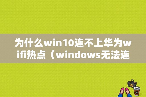 为什么win10连不上华为wifi热点（windows无法连接到华为路由器）