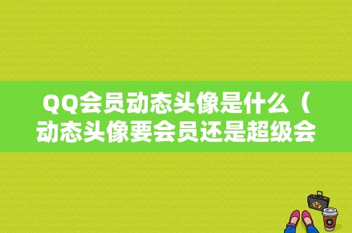 QQ会员动态头像是什么（动态头像要会员还是超级会员）