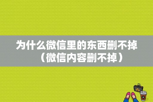 为什么微信里的东西删不掉（微信内容删不掉）