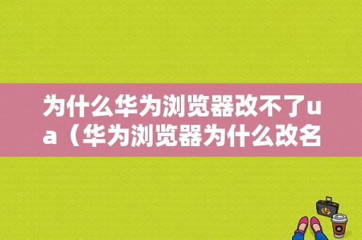 为什么华为浏览器改不了ua（华为浏览器为什么改名）