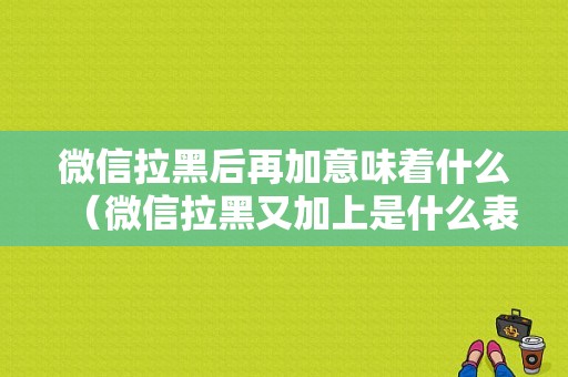 微信拉黑后再加意味着什么（微信拉黑又加上是什么表现）