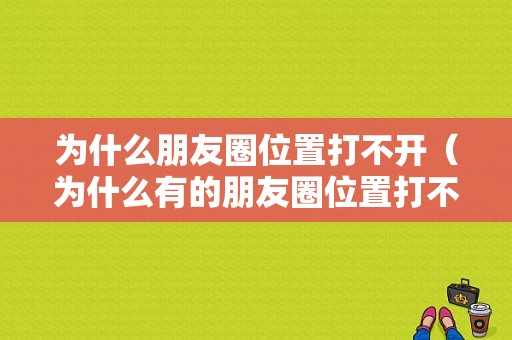 为什么朋友圈位置打不开（为什么有的朋友圈位置打不开）