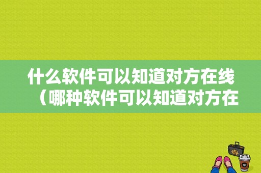 什么软件可以知道对方在线（哪种软件可以知道对方在哪里）