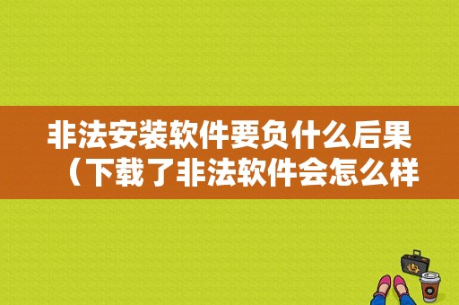 非法安装软件要负什么后果（下载了非法软件会怎么样）