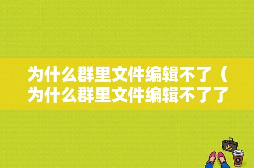 为什么群里文件编辑不了（为什么群里文件编辑不了了）