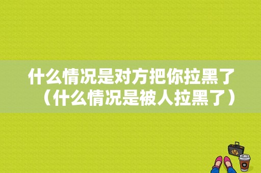 什么情况是对方把你拉黑了（什么情况是被人拉黑了）