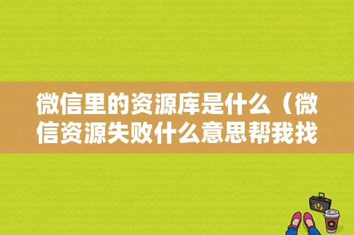 微信里的资源库是什么（微信资源失败什么意思帮我找一下）