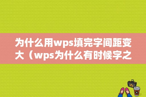 为什么用wps填完字间距变大（wps为什么有时候字之间间隔很大）