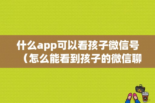 什么app可以看孩子微信号（怎么能看到孩子的微信聊天记录）