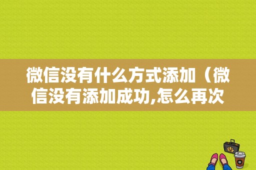 微信没有什么方式添加（微信没有添加成功,怎么再次添加）