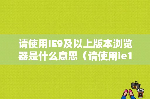 请使用IE9及以上版本浏览器是什么意思（请使用ie10以上或其他浏览器）