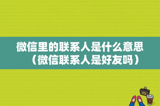 微信里的联系人是什么意思（微信联系人是好友吗）