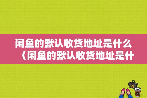 闲鱼的默认收货地址是什么（闲鱼的默认收货地址是什么意思）