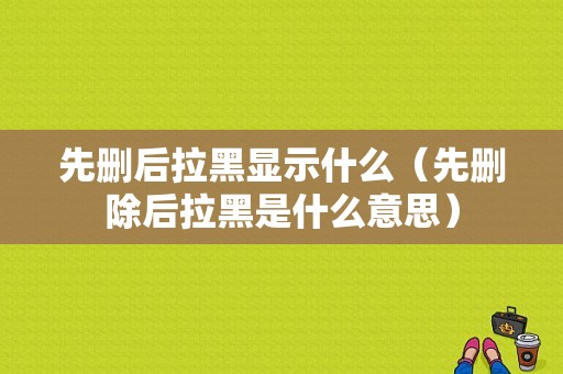 先删后拉黑显示什么（先删除后拉黑是什么意思）