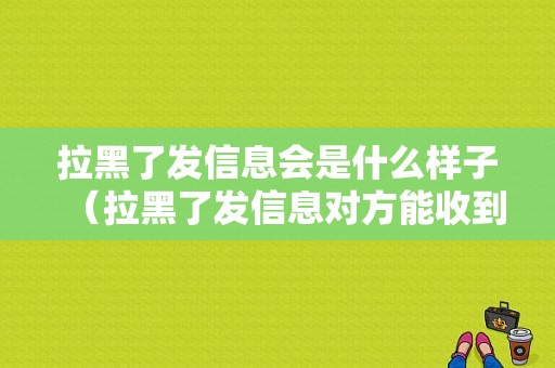 拉黑了发信息会是什么样子（拉黑了发信息对方能收到吗）