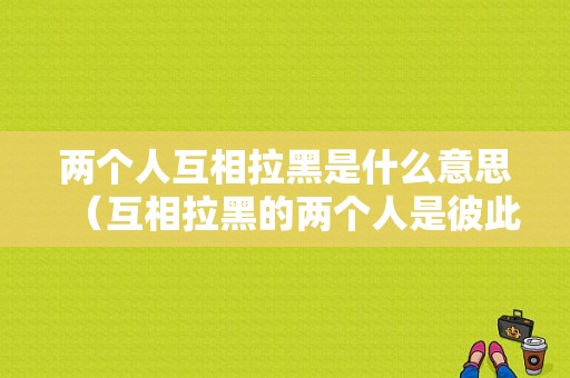 两个人互相拉黑是什么意思（互相拉黑的两个人是彼此相爱吗）