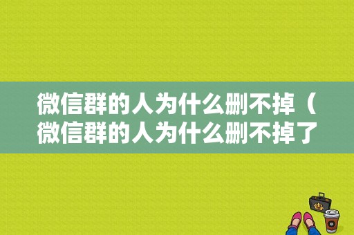 微信群的人为什么删不掉（微信群的人为什么删不掉了）