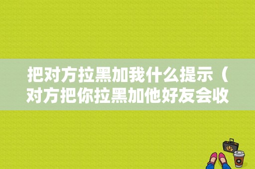 把对方拉黑加我什么提示（对方把你拉黑加他好友会收到通知吗）