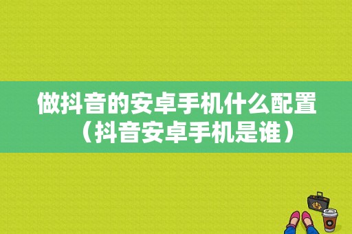 做抖音的安卓手机什么配置（抖音安卓手机是谁）