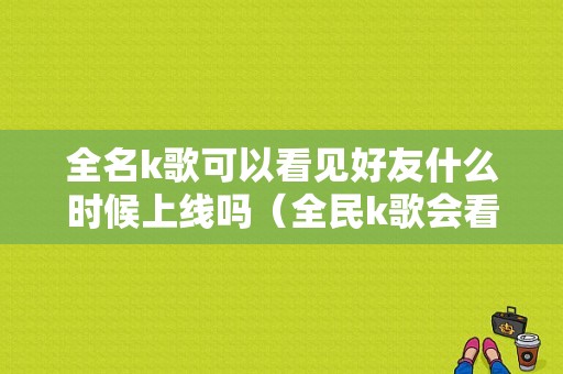 全名k歌可以看见好友什么时候上线吗（全民k歌会看到谁听歌吗）