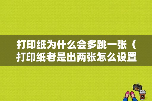 打印纸为什么会多跳一张（打印纸老是出两张怎么设置）