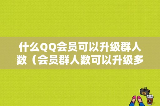 什么QQ会员可以升级群人数（会员群人数可以升级多少人数）