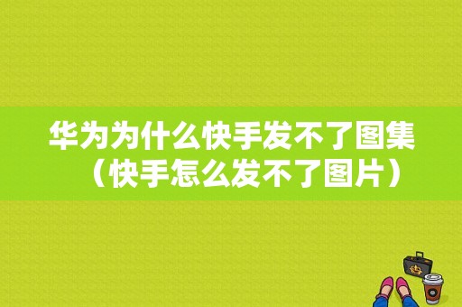 华为为什么快手发不了图集（快手怎么发不了图片）