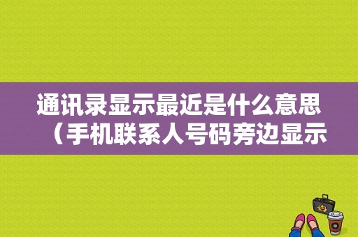 通讯录显示最近是什么意思（手机联系人号码旁边显示最近）