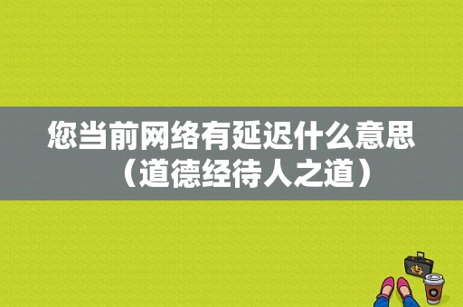 您当前网络有延迟什么意思（道德经待人之道）