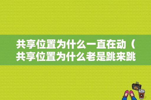 共享位置为什么一直在动（共享位置为什么老是跳来跳去）