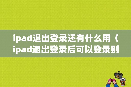 ipad退出登录还有什么用（ipad退出登录后可以登录别的账号吗）