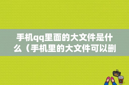 手机qq里面的大文件是什么（手机里的大文件可以删除吗）