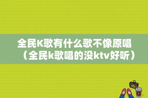 全民K歌有什么歌不像原唱（全民k歌唱的没ktv好听）