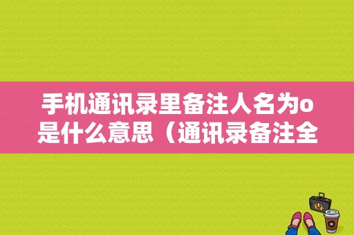 手机通讯录里备注人名为o是什么意思（通讯录备注全名）