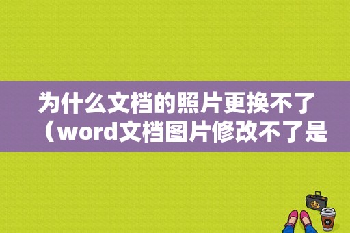 为什么文档的照片更换不了（word文档图片修改不了是什么原因）