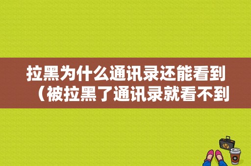 拉黑为什么通讯录还能看到（被拉黑了通讯录就看不到微信了吗）