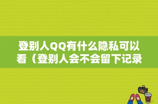 登别人QQ有什么隐私可以看（登别人会不会留下记录）