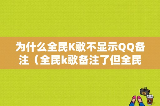 为什么全民K歌不显示QQ备注（全民k歌备注了但全民k歌没有）