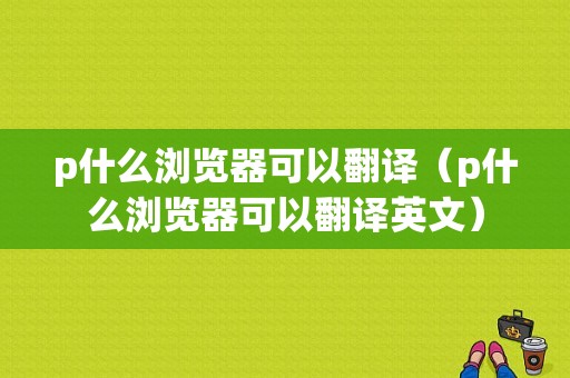 p什么浏览器可以翻译（p什么浏览器可以翻译英文）