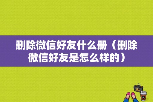 删除微信好友什么册（删除微信好友是怎么样的）